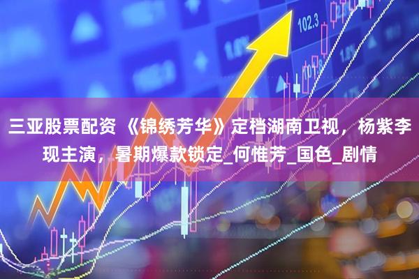 三亚股票配资 《锦绣芳华》定档湖南卫视，杨紫李现主演，暑期爆款锁定_何惟芳_国色_剧情