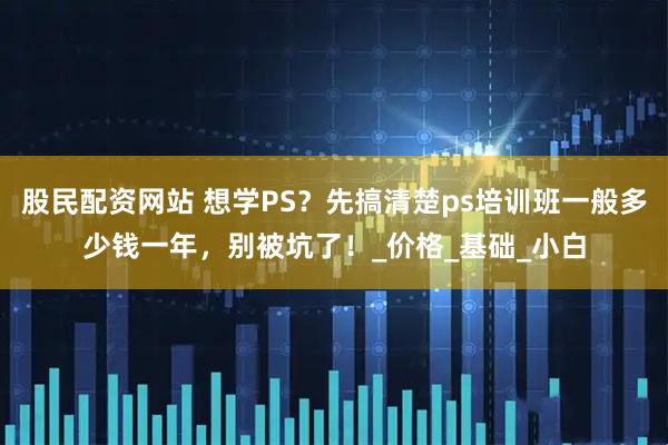 股民配资网站 想学PS？先搞清楚ps培训班一般多少钱一年，别被坑了！_价格_基础_小白