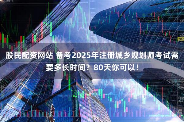 股民配资网站 备考2025年注册城乡规划师考试需要多长时间？80天你可以！