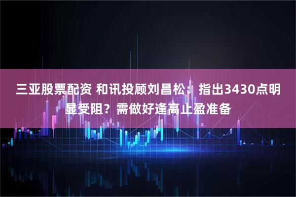 三亚股票配资 和讯投顾刘昌松：指出3430点明显受阻？需做好逢高止盈准备