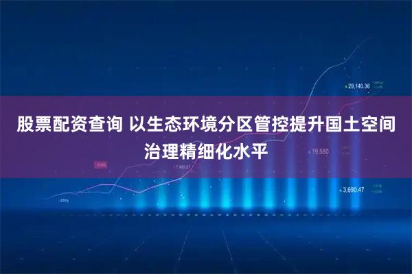 股票配资查询 以生态环境分区管控提升国土空间治理精细化水平