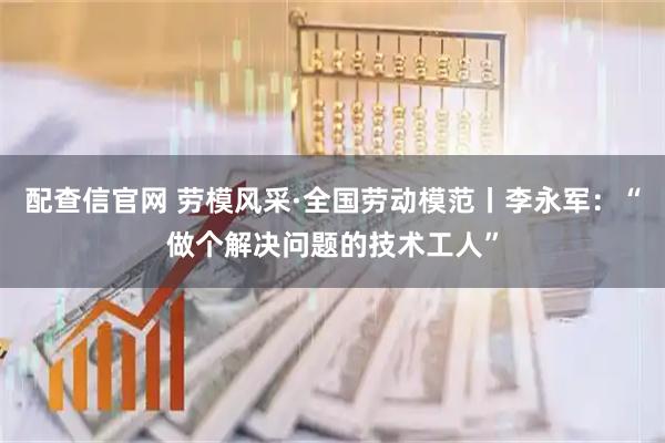 配查信官网 劳模风采·全国劳动模范丨李永军：“做个解决问题的技术工人”