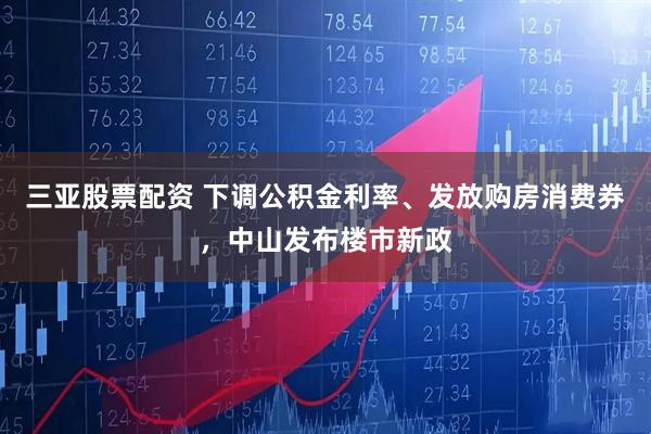 三亚股票配资 下调公积金利率、发放购房消费券，中山发布楼市新政