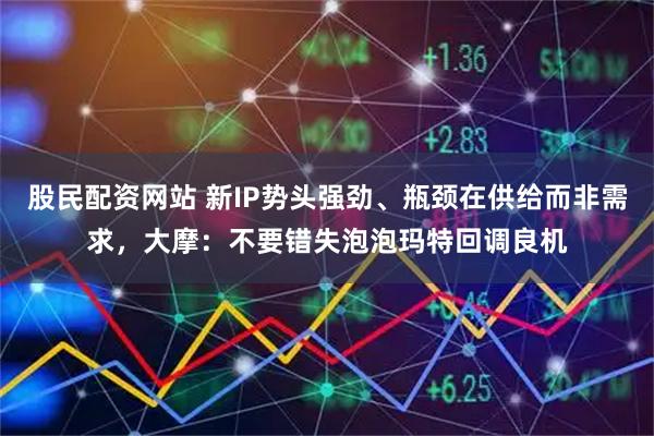 股民配资网站 新IP势头强劲、瓶颈在供给而非需求,大摩:不要错失泡泡玛特回调良机