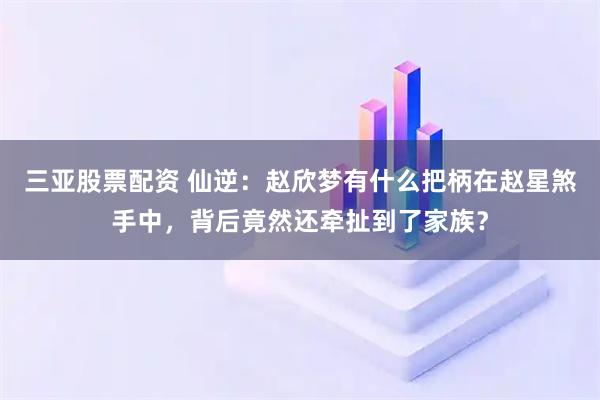 三亚股票配资 仙逆：赵欣梦有什么把柄在赵星煞手中，背后竟然还牵扯到了家族？