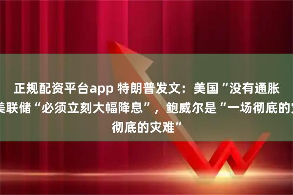 正规配资平台app 特朗普发文：美国“没有通胀”，美联储“必须立刻大幅降息”，鲍威尔是“一场彻底的灾难”