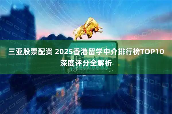 三亚股票配资 2025香港留学中介排行榜TOP10深度评分全解析