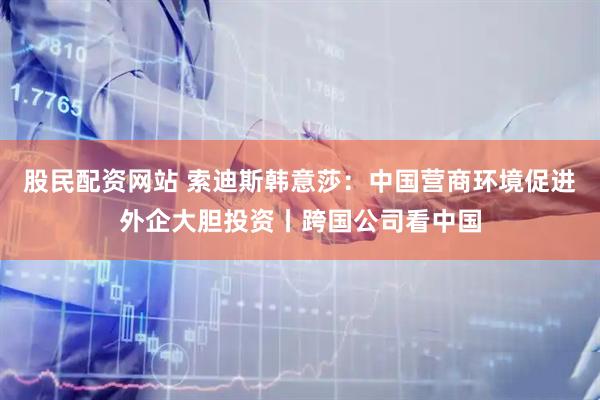 股民配资网站 索迪斯韩意莎：中国营商环境促进外企大胆投资丨跨国公司看中国