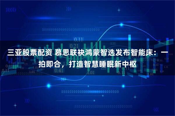 三亚股票配资 慕思联袂鸿蒙智选发布智能床：一拍即合，打造智慧睡眠新中枢