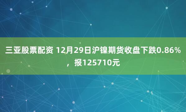 三亚股票配资 12月29日沪镍期货收盘下跌0.86%，报125710元